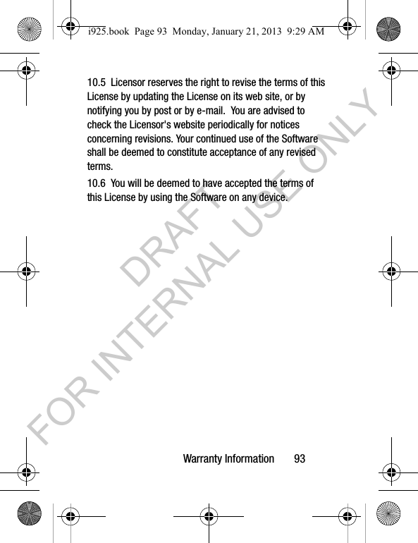 Warranty Information 9310.5 Licensor reserves the right to revise the terms of this License by updating the License on its web site, or by notifying you by post or by e-mail. You are advised to check the Licensor's website periodically for notices concerning revisions. Your continued use of the Software shall be deemed to constitute acceptance of any revised terms.10.6 You will be deemed to have accepted the terms of this License by using the Software on any device.i925.book Page 93 Monday, January 21, 2013 9:29 AMDRAFT FOR INTERNAL USE ONLY