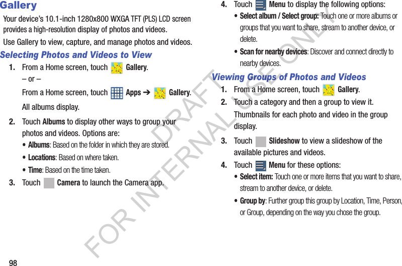 98GalleryYour device’s 10.1-inch 1280x800 WXGA TFT (PLS) LCD screen provides a high-resolution display of photos and videos.Use Gallery to view, capture, and manage photos and videos.Selecting Photos and Videos to View1. From a Home screen, touch Gallery.– or –From a Home screen, touch Apps ➔ Gallery.All albums display.2. Touch Albums to display other ways to group your photos and videos. Options are:•Albums: Based on the folder in which they are stored.•Locations: Based on where taken.•Time: Based on the time taken.3. Touch Camera to launch the Camera app.4. Touch Menu to display the following options:• Select album / Select group: Touch one or more albums or groups that you want to share, stream to another device, or delete.• Scan for nearby devices: Discover and connect directly to nearby devices.Viewing Groups of Photos and Videos1. From a Home screen, touch Gallery.2. Touch a category and then a group to view it.Thumbnails for each photo and video in the group display.3. Touch Slideshow to view a slideshow of the available pictures and videos.4. Touch Menu for these options:• Select item: Touch one or more items that you want to share, stream to another device, or delete. • Group by: Further group this group by Location, Time, Person, or Group, depending on the way you chose the group.DRAFT FOR INTERNAL USE ONLY