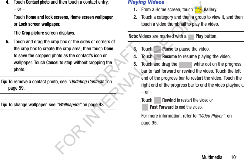 Multimedia 1014. Touch Contact photo and then touch a contact entry.– or –Touch Home and lock screens, Home screen wallpaper, or Lock screen wallpaper.The Crop picture screen displays.5. Touch and drag the crop box or the sides or corners of the crop box to create the crop area, then touch Done to save the cropped photo as the contact’s icon or wallpaper. Touch Cancel to stop without cropping the photo.Tip: To remove a contact photo, see “Updating Contacts” on page 59.Tip: To change wallpaper, see “Wallpapers” on page 43.Playing Videos1. From a Home screen, touch Gallery.2. Touch a category and then a group to view it, and then touch a video thumbnail to play the video.Note: Videos are marked with a Play button.3. Touch Pause to pause the video.4. Touch Resume to resume playing the video.5. Touch and drag the white dot on the progress bar to fast forward or rewind the video. Touch the left end of the progress bar to restart the video. Touch the right end of the progress bar to end the video playback.– or –Touch Rewind to restart the video or Fast Forward to end the video.For more information, refer to “Video Player” on page 95.DRAFT FOR INTERNAL USE ONLY