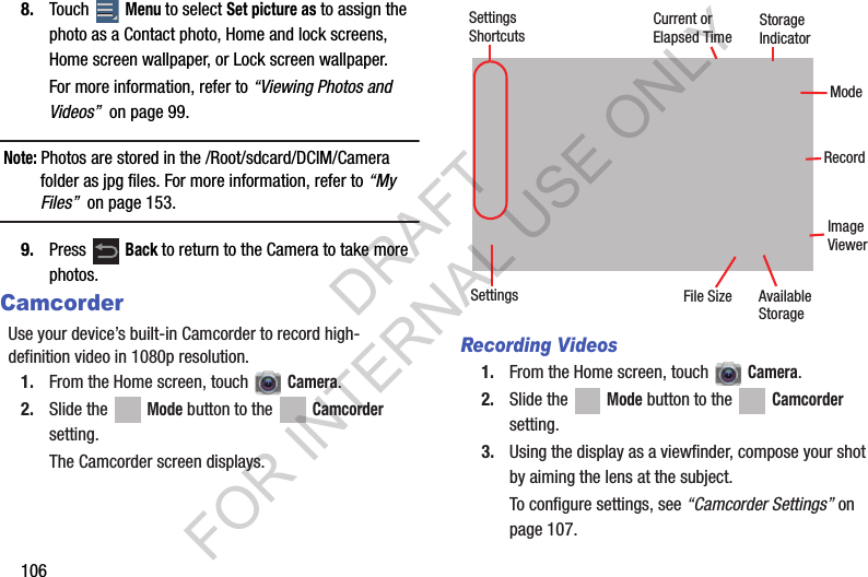 1068. Touch Menu to select Set picture as to assign the photo as a Contact photo, Home and lock screens, Home screen wallpaper, or Lock screen wallpaper.For more information, refer to “Viewing Photos and Videos” on page 99.Note: Photos are stored in the /Root/sdcard/DCIM/Camera folder as jpg files. For more information, refer to “My Files” on page 153.9. Press Back to return to the Camera to take more photos.CamcorderUse your device’s built-in Camcorder to record high-definition video in 1080p resolution.1. From the Home screen, touch Camera.2. Slide the Mode button to the Camcorder setting.The Camcorder screen displays.Recording Videos1. From the Home screen, touch Camera.2. Slide the Mode button to the Camcorder setting.3. Using the display as a viewfinder, compose your shot by aiming the lens at the subject.To configure settings, see “Camcorder Settings” on page 107.RecordCurrent orElapsed TimeSettingsShortcutsSettingsImageViewerModeStorageIndicatorFile Size AvailableStorageDRAFT FOR INTERNAL USE ONLY