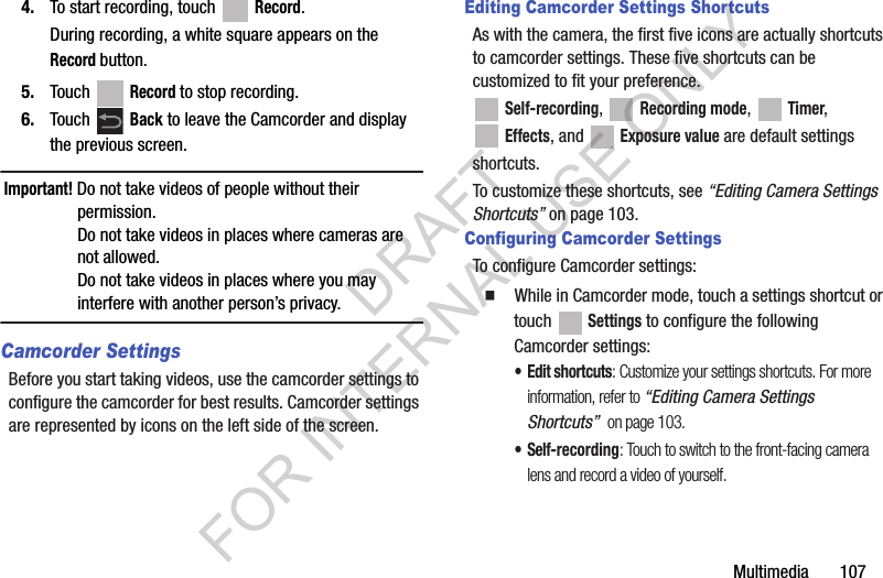 Multimedia 1074. To start recording, touch Record.During recording, a white square appears on the Record button.5. Touch Record to stop recording.6. Touch Back to leave the Camcorder and display the previous screen.Important! Do not take videos of people without their permission.Do not take videos in places where cameras are not allowed.Do not take videos in places where you may interfere with another person’s privacy.Camcorder SettingsBefore you start taking videos, use the camcorder settings to configure the camcorder for best results. Camcorder settings are represented by icons on the left side of the screen.Editing Camcorder Settings ShortcutsAs with the camera, the first five icons are actually shortcuts to camcorder settings. These five shortcuts can be customized to fit your preference. Self-recording, Recording mode, Timer, Effects, and Exposure value are default settingsshortcuts.To customize these shortcuts, see “Editing Camera Settings Shortcuts” on page 103.Configuring Camcorder SettingsTo configure Camcorder settings:䡲 While in Camcorder mode, touch a settings shortcut or touch Settings to configure the following Camcorder settings:• Edit shortcuts: Customize your settings shortcuts. For more information, refer to “Editing Camera Settings Shortcuts” on page 103.• Self-recording: Touch to switch to the front-facing camera lens and record a video of yourself.DRAFT FOR INTERNAL USE ONLY