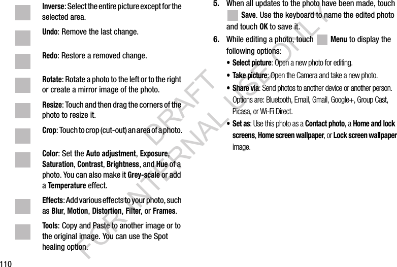 1105. When all updates to the photo have been made, touch Save. Use the keyboard to name the edited photo and touch OK to save it.6. While editing a photo, touch Menu to display the following options:• Select picture: Open a new photo for editing.• Take picture: Open the Camera and take a new photo.•Share via: Send photos to another device or another person. Options are: Bluetooth, Email, Gmail, Google+, Group Cast, Picasa, or Wi-Fi Direct.•Set as: Use this photo as a Contact photo, a Home and lock screens, Home screen wallpaper, or Lock screen wallpaper image.Inverse: Select the entire picture except for the selected area.Undo: Remove the last change.Redo: Restore a removed change.Rotate: Rotate a photo to the left or to the right or create a mirror image of the photo.Resize: Touch and then drag the corners of the photo to resize it.Crop: Touch to crop (cut-out) an area of a photo.Color: Set the Auto adjustment, Exposure, Saturation, Contrast, Brightness, and Hue of a photo. You can also make it Grey-scale or add a Temperature effect.Effects: Add various effects to your photo, such as Blur, Motion, Distortion, Filter, or Frames.Tools: Copy and Paste to another image or to the original image. You can use the Spot healing option.DRAFT FOR INTERNAL USE ONLY