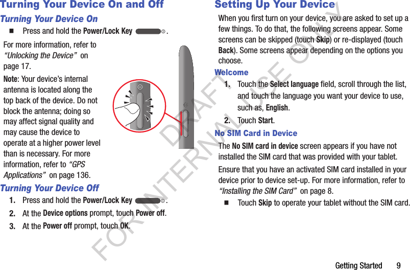 Getting Started 9Turning Your Device On and OffTurning Your Device On䡲 Press and hold the Power/Lock Key .For more information, refer to “Unlocking the Device” on page 17.Note: Your device’s internal antenna is located along the top back of the device. Do not block the antenna; doing so may affect signal quality and may cause the device to operate at a higher power level than is necessary. For more information, refer to “GPS Applications” on page 136.Turning Your Device Off1. Press and hold the Power/Lock Key .2. At the Device options prompt, touch Power off.3. At the Power off prompt, touch OK.Setting Up Your DeviceWhen you first turn on your device, you are asked to set up a few things. To do that, the following screens appear. Some screens can be skipped (touch Skip) or re-displayed (touch Back). Some screens appear depending on the options you choose.Welcome1. Touch the Select language field, scroll through the list, and touch the language you want your device to use, such as, English.2. Touch Start.No SIM Card in DeviceThe No SIM card in device screen appears if you have not installed the SIM card that was provided with your tablet.Ensure that you have an activated SIM card installed in your device prior to device set-up. For more information, refer to “Installing the SIM Card” on page 8. 䡲 Touch Skip to operate your tablet without the SIM card.DRAFT FOR INTERNAL USE ONLY