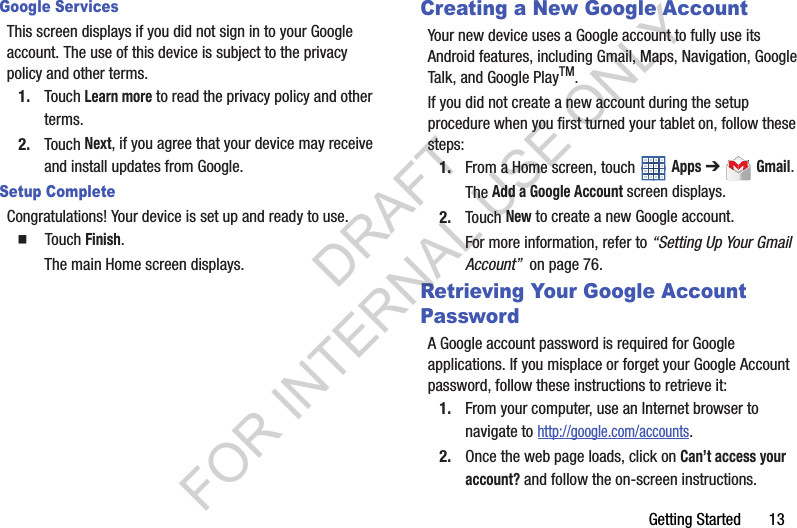 Getting Started 13Google ServicesThis screen displays if you did not sign in to your Google account. The use of this device is subject to the privacy policy and other terms.1. Touch Learn more to read the privacy policy and other terms.2. Touch Next, if you agree that your device may receive and install updates from Google.Setup CompleteCongratulations! Your device is set up and ready to use.䡲 Touch Finish.The main Home screen displays.Creating a New Google AccountYour new device uses a Google account to fully use its Android features, including Gmail, Maps, Navigation, Google Talk, and Google PlayTM.If you did not create a new account during the setup procedure when you first turned your tablet on, follow these steps:1. From a Home screen, touch Apps ➔ Gmail.The Add a Google Account screen displays.2. Touch New to create a new Google account.For more information, refer to “Setting Up Your Gmail Account” on page 76.Retrieving Your Google Account PasswordA Google account password is required for Google applications. If you misplace or forget your Google Account password, follow these instructions to retrieve it:1. From your computer, use an Internet browser to navigate to http://google.com/accounts.2. Once the web page loads, click on Can’t access your account? and follow the on-screen instructions. DRAFT FOR INTERNAL USE ONLY
