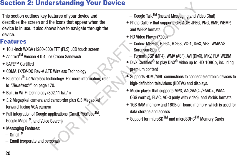 20Section 2: Understanding Your DeviceThis section outlines key features of your device and describes the screen and the icons that appear when the device is in use. It also shows how to navigate through the device.Features• 10.1-inch WXGA (1280x800) TFT (PLS) LCD touch screen • AndroidTM Version 4.0.4, Ice Cream Sandwich • SAFE™ Certified • CDMA 1X/EV-DO Rev-A /LTE Wireless Technology • Bluetooth® 4.0 Wireless technology. For more information, refer to “Bluetooth” on page 170.• Built-in Wi-Fi technology (802.11 b/g/n) • 3.2 Megapixel camera and camcorder plus 0.3 Megapixel forward-facing VGA camera • Full integration of Google applications (Gmail, YouTubeTM, Google MapsTM, and Voice Search) • Messaging Features:–GmailTM–Email (corporate and personal)–Google TalkTM (Instant Messaging and Video Chat)• Photo Gallery that supports GIF, AGIF, JPEG, PNG, BMP, WBMP, and WEBP formats• HD Video Player (720p)–Codec: MPEG4, H.264, H.263, VC-1, DivX, VP8, WMV7/8, Sorenson Spark–Format: 3GP (MP4), WMV (ASF), AVI (DivX), MKV, FLV, WEBM• DivX Certified® to play DivX® video up to HD 1080p, including premium content• Supports HDMI/MHL connections to connect electronic devices to high-definition televisions (HDTVs) and displays.• Music player that supports MP3, AAC/AAC+/EAAC+, WMA, OGG (vorbis), FLAC, AC-3 (only with video), and Vorbis formats• 1GB RAM memory and 16GB on-board memory, which is used for data storage and access• Support for microSDTM and microSDHCTM Memory CardsDRAFT FOR INTERNAL USE ONLY
