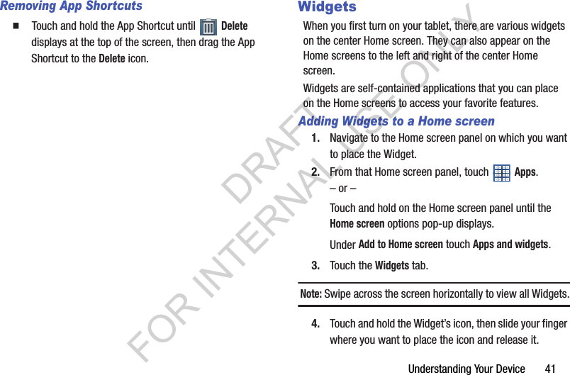 Understanding Your Device 41Removing App Shortcuts䡲 Touch and hold the App Shortcut until Delete displays at the top of the screen, then drag the App Shortcut to the Delete icon.WidgetsWhen you first turn on your tablet, there are various widgets on the center Home screen. They can also appear on the Home screens to the left and right of the center Home screen.Widgets are self-contained applications that you can place on the Home screens to access your favorite features.Adding Widgets to a Home screen1. Navigate to the Home screen panel on which you want to place the Widget.2. From that Home screen panel, touch Apps.– or –Touch and hold on the Home screen panel until the Home screen options pop-up displays. Under Add to Home screen touch Apps and widgets.3. Touch the Widgets tab.Note: Swipe across the screen horizontally to view all Widgets.4. Touch and hold the Widget’s icon, then slide your finger where you want to place the icon and release it.DRAFT FOR INTERNAL USE ONLY