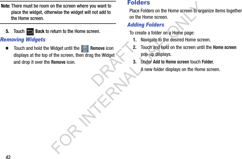 42Note: There must be room on the screen where you want to place the widget, otherwise the widget will not add to the Home screen.5. Touch Back to return to the Home screen.Removing Widgets䡲 Touch and hold the Widget until the Remove icon displays at the top of the screen, then drag the Widget and drop it over the Remove icon.FoldersPlace Folders on the Home screen to organize items together on the Home screen.Adding FoldersTo create a folder on a Home page:1. Navigate to the desired Home screen.2. Touch and hold on the screen until the Home screen pop-up displays.3. Under Add to Home screen touch Folder.A new folder displays on the Home screen.DRAFT FOR INTERNAL USE ONLY