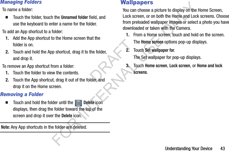 Understanding Your Device 43Managing FoldersTo name a folder:䡲 Touch the folder, touch the Unnamed folder field, and use the keyboard to enter a name for the folder.To add an App shortcut to a folder:1. Add the App shortcut to the Home screen that the folder is on.2. Touch and hold the App shortcut, drag it to the folder, and drop it.To remove an App shortcut from a folder:1. Touch the folder to view the contents.2. Touch the App shortcut, drag it out of the folder, and drop it on the Home screen.Removing a Folder䡲 Touch and hold the folder until the Delete icon displays, then drag the folder toward the top of the screen and drop it over the Delete icon.Note: Any App shortcuts in the folder are deleted.WallpapersYou can choose a picture to display on the Home Screen, Lock screen, or on both the Home and Lock screens. Choose from preloaded wallpaper images or select a photo you have downloaded or taken with the Camera.1. From a Home screen, touch and hold on the screen.The Home screen options pop-up displays.2. Touch Set wallpaper for.The Set wallpaper for pop-up displays.3. Touch Home screen, Lock screen, or Home and lock screens.DRAFT FOR INTERNAL USE ONLY