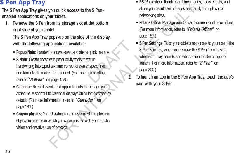 46S Pen App TrayThe S Pen App Tray gives you quick access to the S Pen-enabled applications on your tablet. 1. Remove the S Pen from its storage slot at the bottom right side of your tablet. The S Pen App Tray pops-up on the side of the display, with the following applications available: •Popup Note: Handwrite, draw, save, and share quick memos. •S Note: Create notes with productivity tools that turn handwriting into typed text and correct drawn shapes, lines, and formulas to make them perfect. (For more information, refer to “S Note” on page 158.) •Calendar: Record events and appointments to manage your schedule. A shortcut to Calendar displays on a Home screen by default. (For more information, refer to “Calendar” on page 141.) • Crayon physics: Your drawings are transformed into physical objects in a game in which you solve puzzles with your artistic vision and creative use of physics. •PS (Photoshop) Touch: Combine images, apply effects, and share your results with friends and family through social networking sites. • Polaris Office: Manage your Office documents online or offline. (For more information, refer to “Polaris Office” on page 157.) • S Pen Settings: Tailor your tablet’s responses to your use of the S Pen, such as, when you remove the S Pen from its slot, whether to play sounds and what action to take or app to launch. (For more information, refer to “S Pen” on page 200.) 2. To launch an app in the S Pen App Tray, touch the app’s icon with your S Pen. DRAFT FOR INTERNAL USE ONLY
