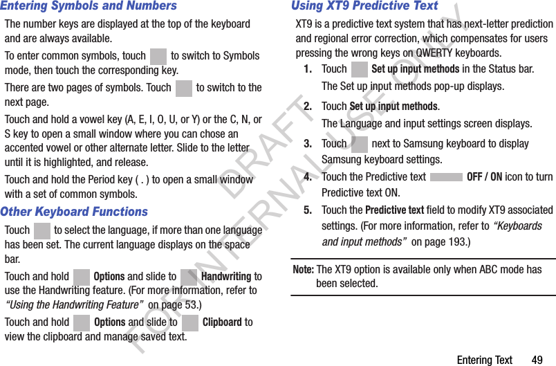 Entering Text 49Entering Symbols and NumbersThe number keys are displayed at the top of the keyboard and are always available.To enter common symbols, touch to switch to Symbols mode, then touch the corresponding key.There are two pages of symbols. Touch to switch to the next page.Touch and hold a vowel key (A, E, I, O, U, or Y) or the C, N, or S key to open a small window where you can chose an accented vowel or other alternate letter. Slide to the letter until it is highlighted, and release.Touch and hold the Period key ( . ) to open a small window with a set of common symbols.Other Keyboard FunctionsTouch to select the language, if more than one language has been set. The current language displays on the space bar.Touch and hold Options and slide to Handwriting to use the Handwriting feature. (For more information, refer to “Using the Handwriting Feature” on page 53.) Touch and hold Options and slide to Clipboard to view the clipboard and manage saved text.Using XT9 Predictive TextXT9 is a predictive text system that has next-letter prediction and regional error correction, which compensates for users pressing the wrong keys on QWERTY keyboards.1. Touch Set up input methods in the Status bar.The Set up input methods pop-up displays.2. Touch Set up input methods.The Language and input settings screen displays.3. Touch next to Samsung keyboard to display Samsung keyboard settings.4. Touch the Predictive text OFF / ON icon to turn Predictive text ON.5. Touch the Predictive text field to modify XT9 associated settings. (For more information, refer to “Keyboards and input methods” on page 193.) Note: The XT9 option is available only when ABC mode has been selected.DRAFT FOR INTERNAL USE ONLY