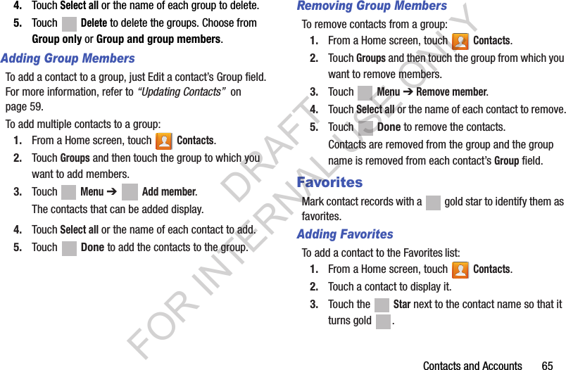 Contacts and Accounts       654. Touch Select all or the name of each group to delete.5. Touch  Delete to delete the groups. Choose from Group only or Group and group members.Adding Group MembersTo add a contact to a group, just Edit a contact’s Group field. For more information, refer to “Updating Contacts”  on page 59.To add multiple contacts to a group:1. From a Home screen, touch   Contacts.2. Touch Groups and then touch the group to which you want to add members.3. Touch  Menu ➔  Add member.The contacts that can be added display.4. Touch Select all or the name of each contact to add.5. Touch  Done to add the contacts to the group.Removing Group MembersTo remove contacts from a group:1. From a Home screen, touch   Contacts.2. Touch Groups and then touch the group from which you want to remove members.3. Touch  Menu ➔ Remove member.4. Touch Select all or the name of each contact to remove.5. Touch  Done to remove the contacts.Contacts are removed from the group and the group name is removed from each contact’s Group field.FavoritesMark contact records with a   gold star to identify them as favorites.Adding FavoritesTo add a contact to the Favorites list:1. From a Home screen, touch   Contacts.2. Touch a contact to display it.3. Touch the   Star next to the contact name so that it turns gold  .DRAFT FOR INTERNAL USE ONLY
