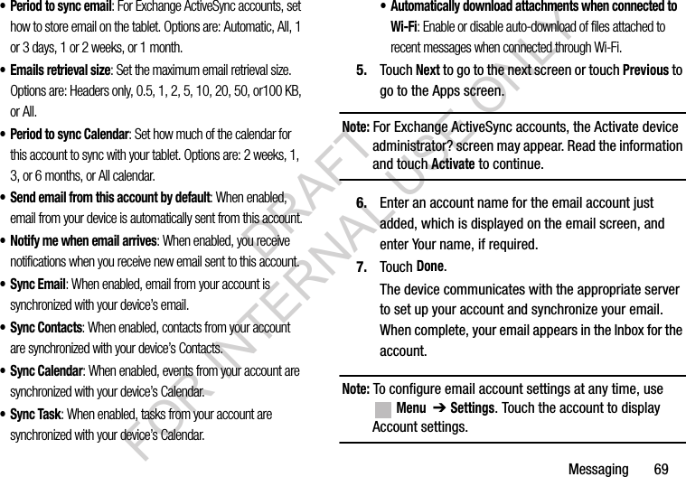 Messaging 69• Period to sync email: For Exchange ActiveSync accounts, set how to store email on the tablet. Options are: Automatic, All, 1 or 3 days, 1 or 2 weeks, or 1 month.• Emails retrieval size: Set the maximum email retrieval size. Options are: Headers only, 0.5, 1, 2, 5, 10, 20, 50, or100 KB, or All.• Period to sync Calendar: Set how much of the calendar for this account to sync with your tablet. Options are: 2 weeks, 1, 3, or 6 months, or All calendar.• Send email from this account by default: When enabled, email from your device is automatically sent from this account.• Notify me when email arrives: When enabled, you receive notifications when you receive new email sent to this account.•Sync Email: When enabled, email from your account is synchronized with your device’s email.•Sync Contacts: When enabled, contacts from your account are synchronized with your device’s Contacts.•Sync Calendar: When enabled, events from your account are synchronized with your device’s Calendar.• Sync Task: When enabled, tasks from your account are synchronized with your device’s Calendar.• Automatically download attachments when connected to Wi-Fi: Enable or disable auto-download of files attached to recent messages when connected through Wi-Fi.5. Touch Next to go to the next screen or touch Previous to go to the Apps screen.Note: For Exchange ActiveSync accounts, the Activate device administrator? screen may appear. Read the information and touch Activate to continue.6. Enter an account name for the email account just added, which is displayed on the email screen, and enter Your name, if required.7. Touch Done.The device communicates with the appropriate server to set up your account and synchronize your email. When complete, your email appears in the Inbox for the account.Note: To configure email account settings at any time, use Menu ➔Settings. Touch the account to display Account settings.DRAFT FOR INTERNAL USE ONLY