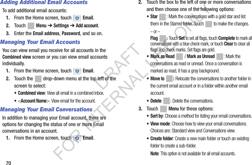 70Adding Additional Email AccountsTo add additional email accounts:1. From the Home screen, touch Email.2. Touch Menu ➔Settings ➔ Add account.3. Enter the Email address, Password, and so on.Managing Your Email AccountsYou can view email you receive for all accounts in the Combined view screen or you can view email accounts individually.1. From the Home screen, touch Email.2. Touch the drop-down menu at the top left of the screen to select:• Combined view: View all email in a combined inbox.•<Account Name>: View email for the account.Managing Your Email ConversationsIn addition to managing your Email account, there are options for changing the status of one or more Email conversations in an account.1. From the Home screen, touch Email.2. Touch the box to the left of one or more conversations and then choose one of the following options:•Star : Mark the conversations with a gold star and list them in the Starred folder. Touch to make the changes.– or –Flag : Touch Set to set all flags, touch Complete to mark all conversations with a blue check mark, or touch Clear to clear all flags and check marks. Set flags are gold.• Mark as Read / Mark as Unread : Mark the conversations as read or unread. Once a conversation is marked as read, it has a gray background.•Move to : Relocate the conversations to another folder in the current email account or in a folder within another email account.•Delete : Delete the conversations.3. Touch Menu for these options:•Sort by: Choose a method for listing your email conversations.•View mode: Choose how to view your email conversations. Choices are: Standard view and Conversations view.• Create folder: Create a new main folder or touch an existing folder to create a sub-folder.Note: This option is not available for all email accounts.DRAFT FOR INTERNAL USE ONLY