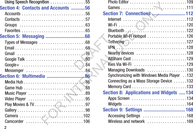 2Using Speech Recognition . . . . . . . . . . . . . . . . 55Section 4: Contacts and Accounts ...........56Accounts . . . . . . . . . . . . . . . . . . . . . . . . . . . . . 56Contacts . . . . . . . . . . . . . . . . . . . . . . . . . . . . . 57Groups . . . . . . . . . . . . . . . . . . . . . . . . . . . . . . 63Favorites . . . . . . . . . . . . . . . . . . . . . . . . . . . . . 65Section 5: Messaging ................................68Types of Messages . . . . . . . . . . . . . . . . . . . . . 68Email . . . . . . . . . . . . . . . . . . . . . . . . . . . . . . . . 68Gmail . . . . . . . . . . . . . . . . . . . . . . . . . . . . . . . 76Google Talk . . . . . . . . . . . . . . . . . . . . . . . . . . . 80Google+ . . . . . . . . . . . . . . . . . . . . . . . . . . . . . 84Messenger . . . . . . . . . . . . . . . . . . . . . . . . . . . 84Section 6: Multimedia ...............................86Media Hub . . . . . . . . . . . . . . . . . . . . . . . . . . . . 86Game Hub . . . . . . . . . . . . . . . . . . . . . . . . . . . . 88Music Player . . . . . . . . . . . . . . . . . . . . . . . . . . 89Video Player . . . . . . . . . . . . . . . . . . . . . . . . . . 95Play Movies & TV . . . . . . . . . . . . . . . . . . . . . . . 97Gallery . . . . . . . . . . . . . . . . . . . . . . . . . . . . . . . 98Camera . . . . . . . . . . . . . . . . . . . . . . . . . . . . . 102Camcorder . . . . . . . . . . . . . . . . . . . . . . . . . . 106Photo Editor . . . . . . . . . . . . . . . . . . . . . . . . . .109Games . . . . . . . . . . . . . . . . . . . . . . . . . . . . . .111Section 7: Connections ...........................112Internet . . . . . . . . . . . . . . . . . . . . . . . . . . . . .112Wi-Fi . . . . . . . . . . . . . . . . . . . . . . . . . . . . . . .120Bluetooth . . . . . . . . . . . . . . . . . . . . . . . . . . . .122Portable Wi-Fi Hotspot . . . . . . . . . . . . . . . . . .126Tethering . . . . . . . . . . . . . . . . . . . . . . . . . . . .127VPN . . . . . . . . . . . . . . . . . . . . . . . . . . . . . . . .128Nearby devices . . . . . . . . . . . . . . . . . . . . . . .128AllShare Cast . . . . . . . . . . . . . . . . . . . . . . . . .129Kies Via Wi-Fi . . . . . . . . . . . . . . . . . . . . . . . .129Managing Downloads . . . . . . . . . . . . . . . . . .130Synchronizing with Windows Media Player . .132Connecting as a Mass Storage Device . . . . . .132Memory Card . . . . . . . . . . . . . . . . . . . . . . . . .133Section 8: Applications and Widgets ..... 134Apps Screen . . . . . . . . . . . . . . . . . . . . . . . . .134Widgets . . . . . . . . . . . . . . . . . . . . . . . . . . . . .164Section 9: Settings ..................................168Accessing Settings . . . . . . . . . . . . . . . . . . . .168Wireless and network . . . . . . . . . . . . . . . . . .169DRAFT FOR INTERNAL USE ONLY