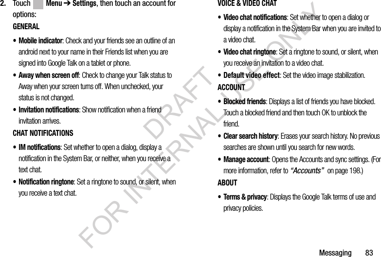 Messaging 832. Touch Menu ➔ Settings, then touch an account for options:GENERAL• Mobile indicator: Check and your friends see an outline of an android next to your name in their Friends list when you are signed into Google Talk on a tablet or phone.• Away when screen off: Check to change your Talk status to Away when your screen turns off. When unchecked, your status is not changed.• Invitation notifications: Show notification when a friend invitation arrives.CHAT NOTIFICATIONS• IM notifications: Set whether to open a dialog, display a notification in the System Bar, or neither, when you receive a text chat.• Notification ringtone: Set a ringtone to sound, or silent, when you receive a text chat.VOICE & VIDEO CHAT• Video chat notifications: Set whether to open a dialog or display a notification in the System Bar when you are invited to a video chat.• Video chat ringtone: Set a ringtone to sound, or silent, when you receive an invitation to a video chat.• Default video effect: Set the video image stabilization.ACCOUNT• Blocked friends: Displays a list of friends you have blocked. Touch a blocked friend and then touch OK to unblock the friend.• Clear search history: Erases your search history. No previous searches are shown until you search for new words.• Manage account: Opens the Accounts and sync settings. (For more information, refer to “Accounts” on page 198.) ABOUT•Terms & privacy: Displays the Google Talk terms of use and privacy policies. DRAFT FOR INTERNAL USE ONLY
