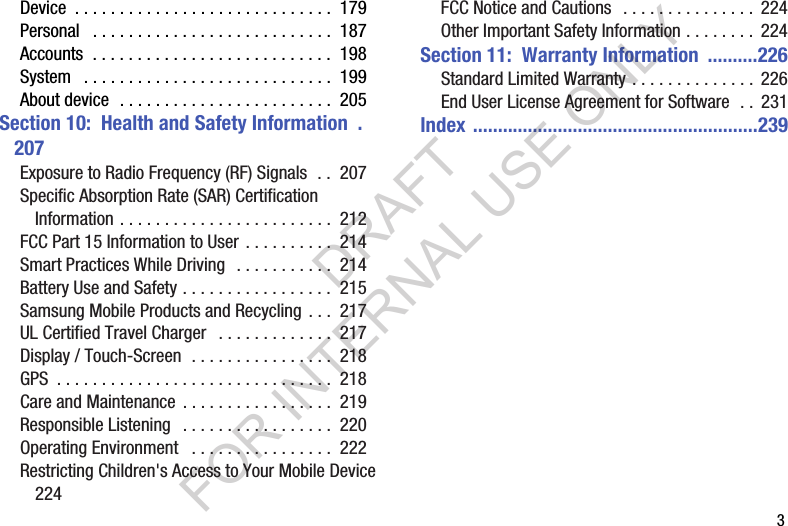 3Device . . . . . . . . . . . . . . . . . . . . . . . . . . . . . 179Personal . . . . . . . . . . . . . . . . . . . . . . . . . . . 187Accounts . . . . . . . . . . . . . . . . . . . . . . . . . . . 198System . . . . . . . . . . . . . . . . . . . . . . . . . . . . 199About device . . . . . . . . . . . . . . . . . . . . . . . . 205Section 10: Health and Safety Information .207Exposure to Radio Frequency (RF) Signals . . 207Specific Absorption Rate (SAR) Certification Information . . . . . . . . . . . . . . . . . . . . . . . . 212FCC Part 15 Information to User . . . . . . . . . . 214Smart Practices While Driving . . . . . . . . . . . 214Battery Use and Safety . . . . . . . . . . . . . . . . . 215Samsung Mobile Products and Recycling . . . 217UL Certified Travel Charger . . . . . . . . . . . . . 217Display / Touch-Screen . . . . . . . . . . . . . . . . 218GPS . . . . . . . . . . . . . . . . . . . . . . . . . . . . . . . 218Care and Maintenance . . . . . . . . . . . . . . . . . 219Responsible Listening . . . . . . . . . . . . . . . . . 220Operating Environment . . . . . . . . . . . . . . . . 222Restricting Children's Access to Your Mobile Device 224FCC Notice and Cautions . . . . . . . . . . . . . . . 224Other Important Safety Information . . . . . . . . 224Section 11: Warranty Information ..........226Standard Limited Warranty . . . . . . . . . . . . . . 226End User License Agreement for Software . . 231Index .........................................................239DRAFT FOR INTERNAL USE ONLY