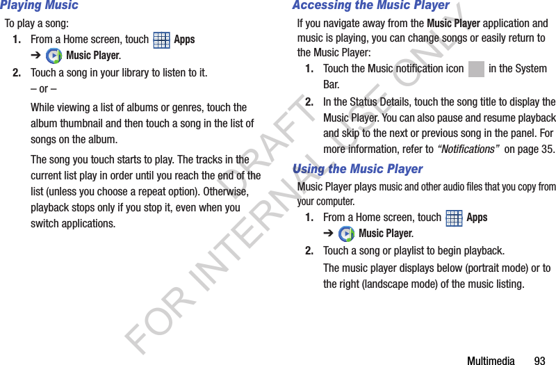 Multimedia 93Playing MusicTo play a song:1. From a Home screen, touch Apps ➔Music Player.2. Touch a song in your library to listen to it.– or –While viewing a list of albums or genres, touch the album thumbnail and then touch a song in the list of songs on the album.The song you touch starts to play. The tracks in the current list play in order until you reach the end of the list (unless you choose a repeat option). Otherwise, playback stops only if you stop it, even when you switch applications.Accessing the Music PlayerIf you navigate away from the Music Player application and music is playing, you can change songs or easily return to the Music Player:1. Touch the Music notification icon in the System Bar.2. In the Status Details, touch the song title to display the Music Player. You can also pause and resume playback and skip to the next or previous song in the panel. For more information, refer to “Notifications” on page 35.Using the Music PlayerMusic Player plays music and other audio files that you copy from your computer.1. From a Home screen, touch Apps ➔Music Player.2. Touch a song or playlist to begin playback.The music player displays below (portrait mode) or to the right (landscape mode) of the music listing.DRAFT FOR INTERNAL USE ONLY