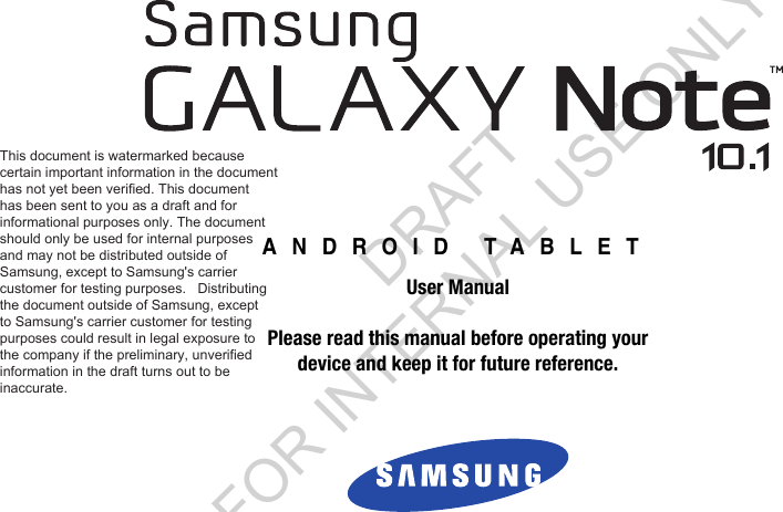 ANDROID TABLETUser ManualPlease read this manual before operating yourdevice and keep it for future reference.This document is watermarked because  certain important information in the document has not yet been verified. This document  has been sent to you as a draft and for  informational purposes only. The document  should only be used for internal purposes  and may not be distributed outside of  Samsung, except to Samsung&apos;s carrier  customer for testing purposes.   Distributing  the document outside of Samsung, except  to Samsung&apos;s carrier customer for testing  purposes could result in legal exposure to  the company if the preliminary, unverified  information in the draft turns out to be  inaccurate. DRAFT FOR INTERNAL USE ONLY