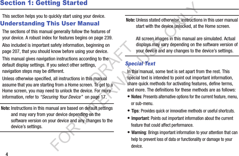 4Section 1: Getting StartedThis section helps you to quickly start using your device.Understanding This User ManualThe sections of this manual generally follow the features of your device. A robust index for features begins on page 239.Also included is important safety information, beginning on page 207, that you should know before using your device.This manual gives navigation instructions according to the default display settings. If you select other settings, navigation steps may be different.Unless otherwise specified, all instructions in this manual assume that you are starting from a Home screen. To get to a Home screen, you may need to unlock the device. For more information, refer to “Securing Your Device”  on page 17.Note: Instructions in this manual are based on default settings and may vary from your device depending on the software version on your device and any changes to the device’s settings.Note: Unless stated otherwise, instructions in this user manual start with the device unlocked, at the Home screen.All screen images in this manual are simulated. Actual displays may vary depending on the software version of your device and any changes to the device’s settings.Special TextIn this manual, some text is set apart from the rest. This special text is intended to point out important information, share quick methods for activating features, define terms, and more. The definitions for these methods are as follows:• Notes: Presents alternative options for the current feature, menu, or sub-menu.• Tips: Provides quick or innovative methods or useful shortcuts.• Important: Points out important information about the current feature that could affect performance.• Warning: Brings important information to your attention that can help to prevent loss of data or functionality or damage to your device.DRAFT FOR INTERNAL USE ONLY