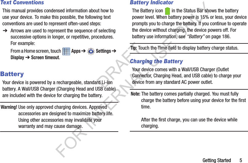 Getting Started       5Text ConventionsThis manual provides condensed information about how to use your device. To make this possible, the following text conventions are used to represent often-used steps:BatteryYour device is powered by a rechargeable, standard Li-Ion battery. A Wall/USB Charger (Charging Head and USB cable) are included with the device for charging the battery.Warning! Use only approved charging devices. Approved accessories are designed to maximize battery life. Using other accessories may invalidate your warranty and may cause damage.Battery IndicatorThe Battery icon   in the Status Bar shows the battery power level. When battery power is 15% or less, your device prompts you to charge the battery. If you continue to operate the device without charging, the device powers off. For battery use information, see “Battery” on page 186. Tip:Touch the Time field to display battery charge status.Charging the BatteryYour device comes with a Wall/USB Charger (Outlet Connector, Charging Head, and USB cable) to charge your device from any standard AC power outlet.Note: The battery comes partially charged. You must fully charge the battery before using your device for the first time.After the first charge, you can use the device while charging.➔ Arrows are used to represent the sequence of selecting successive options in longer, or repetitive, procedures. For example:From a Home screen, touch   Apps ➔  Settings ➔ Display ➔ Screen timeout. DRAFT FOR INTERNAL USE ONLY