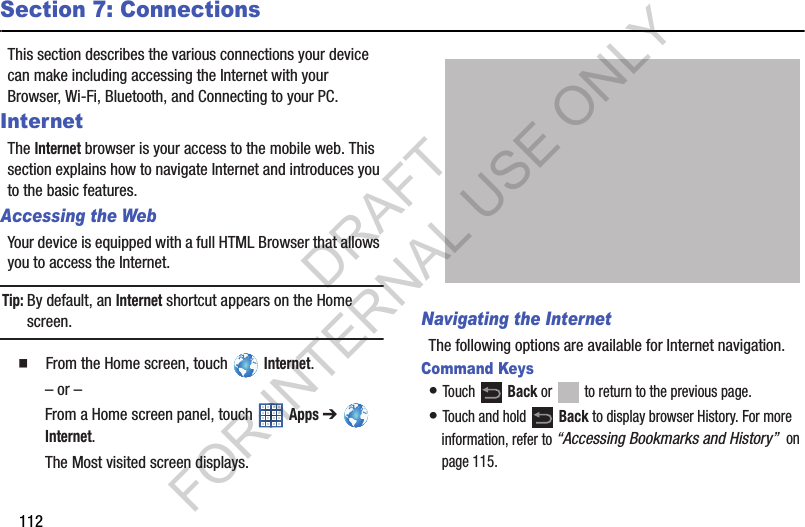 112Section 7: ConnectionsThis section describes the various connections your device can make including accessing the Internet with your Browser, Wi-Fi, Bluetooth, and Connecting to your PC.InternetThe Internet browser is your access to the mobile web. This section explains how to navigate Internet and introduces you to the basic features. Accessing the WebYour device is equipped with a full HTML Browser that allows you to access the Internet.Tip:By default, an Internet shortcut appears on the Home screen. 䡲  From the Home screen, touch   Internet.– or –From a Home screen panel, touch   Apps ➔   Internet.The Most visited screen displays.Navigating the InternetThe following options are available for Internet navigation.Command Keys• Touch  Back or   to return to the previous page.• Touch and hold   Back to display browser History. For more information, refer to “Accessing Bookmarks and History”  on page 115.DRAFT FOR INTERNAL USE ONLY
