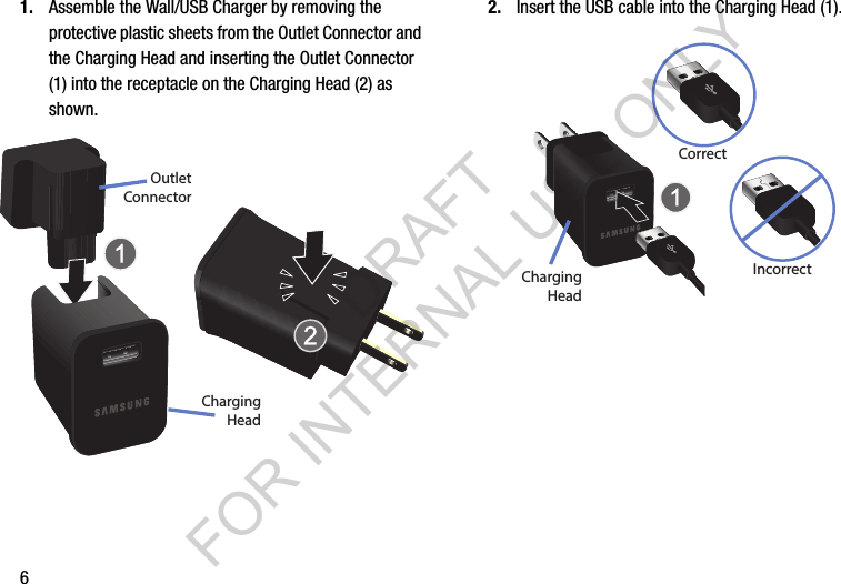 61. Assemble the Wall/USB Charger by removing the protective plastic sheets from the Outlet Connector and the Charging Head and inserting the Outlet Connector (1) into the receptacle on the Charging Head (2) as shown. 2. Insert the USB cable into the Charging Head (1).ChargingHeadOutletConnectorIncorrectCorrectChargingHeadDRAFT FOR INTERNAL USE ONLY