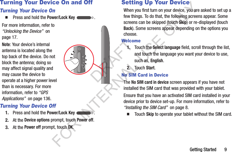 Getting Started       9Turning Your Device On and OffTurning Your Device On䡲  Press and hold the Power/Lock Key .For more information, refer to “Unlocking the Device”  on page 17.Note: Your device’s internal antenna is located along the top back of the device. Do not block the antenna; doing so may affect signal quality and may cause the device to operate at a higher power level than is necessary. For more information, refer to “GPS Applications”  on page 136.Turning Your Device Off1. Press and hold the Power/Lock Key .2. At the Device options prompt, touch Power off.3. At the Power off prompt, touch OK.Setting Up Your DeviceWhen you first turn on your device, you are asked to set up a few things. To do that, the following screens appear. Some screens can be skipped (touch Skip) or re-displayed (touch Back). Some screens appear depending on the options you choose.Welcome1. Touch the Select language field, scroll through the list, and touch the language you want your device to use, such as, English.2. Touch Start.No SIM Card in DeviceThe No SIM card in device screen appears if you have not installed the SIM card that was provided with your tablet.Ensure that you have an activated SIM card installed in your device prior to device set-up. For more information, refer to “Installing the SIM Card”  on page 8. 䡲  Touch Skip to operate your tablet without the SIM card.DRAFT FOR INTERNAL USE ONLY