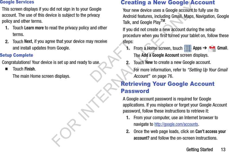 Getting Started       13Google ServicesThis screen displays if you did not sign in to your Google account. The use of this device is subject to the privacy policy and other terms.1. Touch Learn more to read the privacy policy and other terms.2. Touch Next, if you agree that your device may receive and install updates from Google.Setup CompleteCongratulations! Your device is set up and ready to use.䡲  Touch Finish.The main Home screen displays.Creating a New Google AccountYour new device uses a Google account to fully use its Android features, including Gmail, Maps, Navigation, Google Talk, and Google PlayTM.If you did not create a new account during the setup procedure when you first turned your tablet on, follow these steps:1. From a Home screen, touch   Apps ➔  Gmail.The Add a Google Account screen displays.2. Touch New to create a new Google account.For more information, refer to “Setting Up Your Gmail Account”  on page 76.Retrieving Your Google Account PasswordA Google account password is required for Google applications. If you misplace or forget your Google Account password, follow these instructions to retrieve it:1. From your computer, use an Internet browser to navigate to http://google.com/accounts.2. Once the web page loads, click on Can’t access your account? and follow the on-screen instructions. DRAFT FOR INTERNAL USE ONLY
