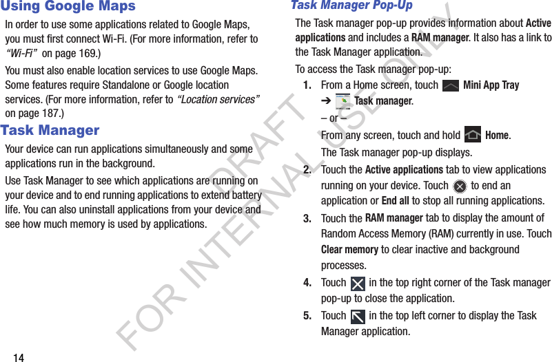 14Using Google MapsIn order to use some applications related to Google Maps, you must first connect Wi-Fi. (For more information, refer to “Wi-Fi”  on page 169.) You must also enable location services to use Google Maps. Some features require Standalone or Google location services. (For more information, refer to “Location services”  on page 187.) Task ManagerYour device can run applications simultaneously and some applications run in the background.Use Task Manager to see which applications are running on your device and to end running applications to extend battery life. You can also uninstall applications from your device and see how much memory is used by applications.Task Manager Pop-UpThe Task manager pop-up provides information about Active applications and includes a RAM manager. It also has a link to the Task Manager application.To access the Task manager pop-up:1. From a Home screen, touch   Mini App Tray ➔Task manager.– or –From any screen, touch and hold   Home.The Task manager pop-up displays.2. Touch the Active applications tab to view applications running on your device. Touch   to end an application or End all to stop all running applications.3. Touch the RAM manager tab to display the amount of Random Access Memory (RAM) currently in use. Touch Clear memory to clear inactive and background processes.4. Touch   in the top right corner of the Task manager pop-up to close the application.5. Touch   in the top left corner to display the Task Manager application.DRAFT FOR INTERNAL USE ONLY