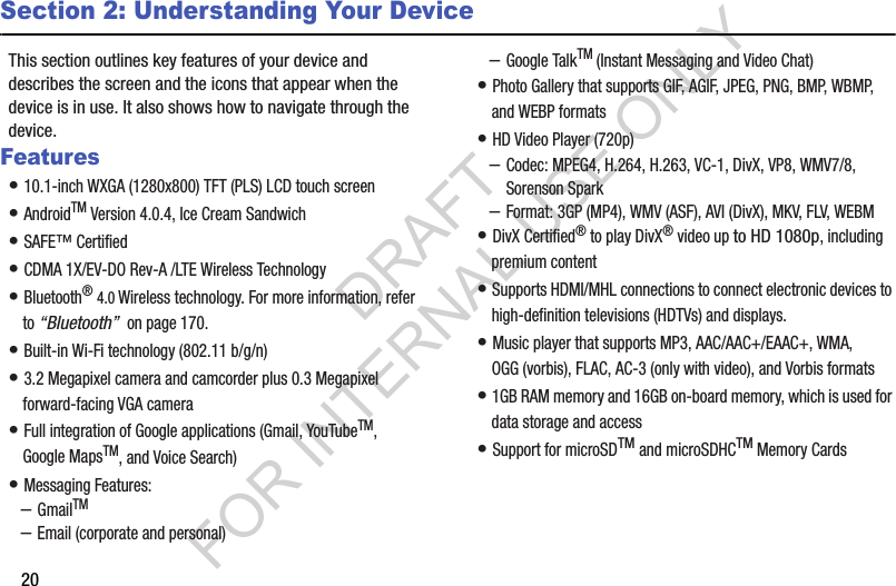 20Section 2: Understanding Your DeviceThis section outlines key features of your device and describes the screen and the icons that appear when the device is in use. It also shows how to navigate through the device.Features• 10.1-inch WXGA (1280x800) TFT (PLS) LCD touch screen • AndroidTM Version 4.0.4, Ice Cream Sandwich • SAFE™ Certified • CDMA 1X/EV-DO Rev-A /LTE Wireless Technology • Bluetooth® 4.0 Wireless technology. For more information, refer to “Bluetooth”  on page 170.• Built-in Wi-Fi technology (802.11 b/g/n) • 3.2 Megapixel camera and camcorder plus 0.3 Megapixel forward-facing VGA camera • Full integration of Google applications (Gmail, YouTubeTM, Google MapsTM, and Voice Search) • Messaging Features:–GmailTM–Email (corporate and personal)–Google TalkTM (Instant Messaging and Video Chat)• Photo Gallery that supports GIF, AGIF, JPEG, PNG, BMP, WBMP, and WEBP formats• HD Video Player (720p)–Codec: MPEG4, H.264, H.263, VC-1, DivX, VP8, WMV7/8, Sorenson Spark–Format: 3GP (MP4), WMV (ASF), AVI (DivX), MKV, FLV, WEBM• DivX Certified® to play DivX® video up to HD 1080p, including premium content• Supports HDMI/MHL connections to connect electronic devices to high-definition televisions (HDTVs) and displays.• Music player that supports MP3, AAC/AAC+/EAAC+, WMA, OGG (vorbis), FLAC, AC-3 (only with video), and Vorbis formats• 1GB RAM memory and 16GB on-board memory, which is used for data storage and access• Support for microSDTM and microSDHCTM Memory CardsDRAFT FOR INTERNAL USE ONLY