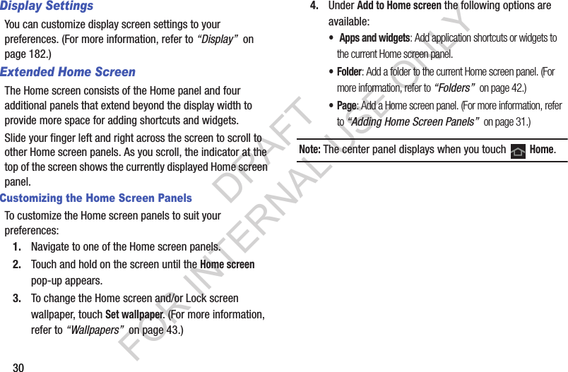 30Display SettingsYou can customize display screen settings to your preferences. (For more information, refer to “Display”  on page 182.) Extended Home ScreenThe Home screen consists of the Home panel and four additional panels that extend beyond the display width to provide more space for adding shortcuts and widgets.Slide your finger left and right across the screen to scroll to other Home screen panels. As you scroll, the indicator at the top of the screen shows the currently displayed Home screen panel. Customizing the Home Screen PanelsTo customize the Home screen panels to suit your preferences: 1. Navigate to one of the Home screen panels.2. Touch and hold on the screen until the Home screen pop-up appears. 3. To change the Home screen and/or Lock screen wallpaper, touch Set wallpaper. (For more information, refer to “Wallpapers”  on page 43.) 4. Under Add to Home screen the following options are available: • Apps and widgets: Add application shortcuts or widgets to the current Home screen panel. •Folder: Add a folder to the current Home screen panel. (For more information, refer to “Folders”  on page 42.) •Page: Add a Home screen panel. (For more information, refer to “Adding Home Screen Panels”  on page 31.) Note: The center panel displays when you touch   Home.DRAFT FOR INTERNAL USE ONLY