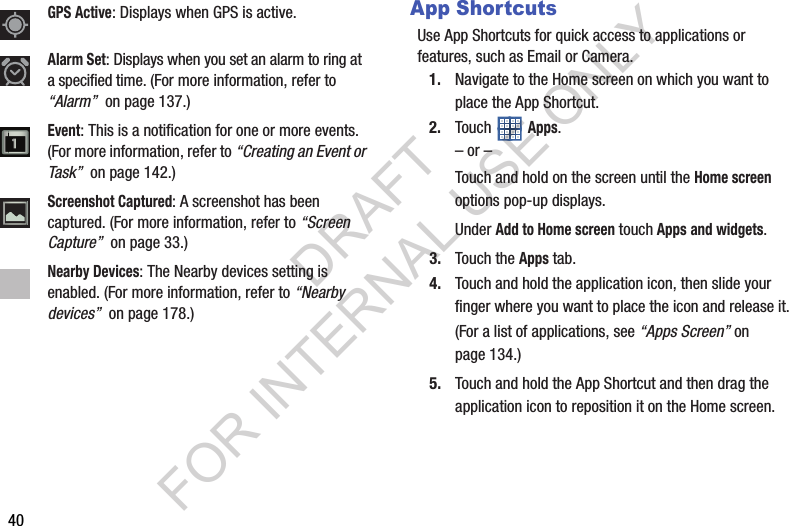 40App ShortcutsUse App Shortcuts for quick access to applications or features, such as Email or Camera. 1. Navigate to the Home screen on which you want to place the App Shortcut.2. Touch  Apps.– or –Touch and hold on the screen until the Home screen options pop-up displays. Under Add to Home screen touch Apps and widgets.3. Touch the Apps tab.4. Touch and hold the application icon, then slide your finger where you want to place the icon and release it.(For a list of applications, see “Apps Screen” on page 134.) 5. Touch and hold the App Shortcut and then drag the application icon to reposition it on the Home screen. GPS Active: Displays when GPS is active. Alarm Set: Displays when you set an alarm to ring at a specified time. (For more information, refer to “Alarm”  on page 137.) Event: This is a notification for one or more events. (For more information, refer to “Creating an Event or Task”  on page 142.) Screenshot Captured: A screenshot has been captured. (For more information, refer to “Screen Capture”  on page 33.) Nearby Devices: The Nearby devices setting is enabled. (For more information, refer to “Nearby devices”  on page 178.) DRAFT FOR INTERNAL USE ONLY
