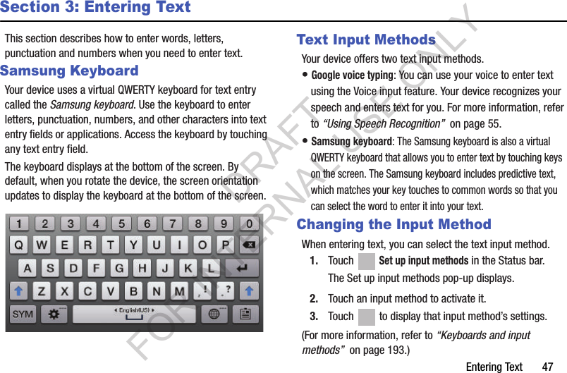 Entering Text       47Section 3: Entering TextThis section describes how to enter words, letters, punctuation and numbers when you need to enter text.Samsung KeyboardYour device uses a virtual QWERTY keyboard for text entry called the Samsung keyboard. Use the keyboard to enter letters, punctuation, numbers, and other characters into text entry fields or applications. Access the keyboard by touching any text entry field.The keyboard displays at the bottom of the screen. By default, when you rotate the device, the screen orientation updates to display the keyboard at the bottom of the screen.Text Input MethodsYour device offers two text input methods.• Google voice typing: You can use your voice to enter text using the Voice input feature. Your device recognizes your speech and enters text for you. For more information, refer to “Using Speech Recognition”  on page 55.• Samsung keyboard: The Samsung keyboard is also a virtual QWERTY keyboard that allows you to enter text by touching keys on the screen. The Samsung keyboard includes predictive text, which matches your key touches to common words so that you can select the word to enter it into your text.Changing the Input MethodWhen entering text, you can select the text input method.1. Touch  Set up input methods in the Status bar.The Set up input methods pop-up displays.2. Touch an input method to activate it.3. Touch   to display that input method’s settings.(For more information, refer to “Keyboards and input methods”  on page 193.) DRAFT FOR INTERNAL USE ONLY