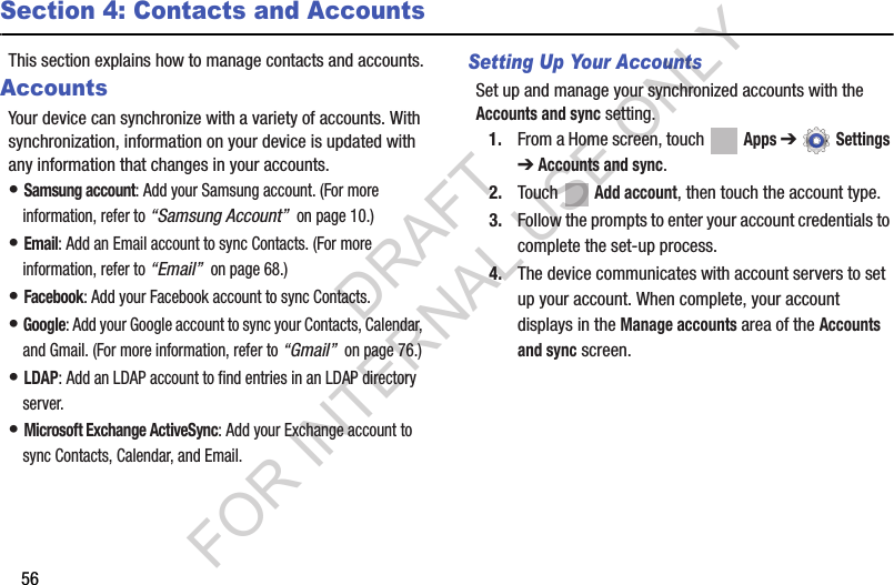 56Section 4: Contacts and AccountsThis section explains how to manage contacts and accounts.AccountsYour device can synchronize with a variety of accounts. With synchronization, information on your device is updated with any information that changes in your accounts. • Samsung account: Add your Samsung account. (For more information, refer to “Samsung Account”  on page 10.) • Email: Add an Email account to sync Contacts. (For more information, refer to “Email”  on page 68.) • Facebook: Add your Facebook account to sync Contacts.• Google: Add your Google account to sync your Contacts, Calendar, and Gmail. (For more information, refer to “Gmail”  on page 76.) • LDAP: Add an LDAP account to find entries in an LDAP directory server. • Microsoft Exchange ActiveSync: Add your Exchange account to sync Contacts, Calendar, and Email. Setting Up Your AccountsSet up and manage your synchronized accounts with the Accounts and sync setting.1. From a Home screen, touch   Apps ➔  Settings ➔Accounts and sync.2. Touch  Add account, then touch the account type.3. Follow the prompts to enter your account credentials to complete the set-up process.4. The device communicates with account servers to set up your account. When complete, your account displays in the Manage accounts area of the Accounts and sync screen.DRAFT FOR INTERNAL USE ONLY