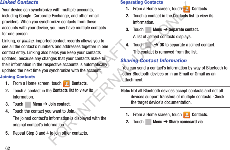 62Linked ContactsYour device can synchronize with multiple accounts, including Google, Corporate Exchange, and other email providers. When you synchronize contacts from these accounts with your device, you may have multiple contacts for one person.Linking, or joining, imported contact records allows you to see all the contact’s numbers and addresses together in one contact entry. Linking also helps you keep your contacts updated, because any changes that your contacts make to their information in the respective accounts is automatically updated the next time you synchronize with the account.Joining Contacts1. From a Home screen, touch   Contacts.2. Touch a contact in the Contacts list to view its information.3. Touch  Menu ➔ Join contact.4. Touch the contact you want to Join.The joined contact’s information is displayed with the original contact’s information.5. Repeat Step 3 and 4 to join other contacts.Separating Contacts1. From a Home screen, touch   Contacts.2. Touch a contact in the Contacts list to view its information.3. Touch  Menu ➔ Separate contact.A list of Joined contacts displays.4. Touch   ➔ OK to separate a joined contact.The contact is removed from the list.Sharing Contact InformationYou can send a contact’s information by way of Bluetooth to other Bluetooth devices or in an Email or Gmail as an attachment.Note: Not all Bluetooth devices accept contacts and not all devices support transfers of multiple contacts. Check the target device’s documentation.1. From a Home screen, touch   Contacts.2. Touch  Menu ➔ Share namecard via.DRAFT FOR INTERNAL USE ONLY