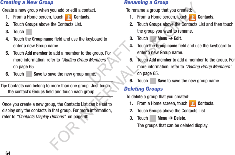 64Creating a New GroupCreate a new group when you add or edit a contact.1. From a Home screen, touch   Contacts.2. Touch Groups above the Contacts List.3. Touch .4. Touch the Group name field and use the keyboard to enter a new Group name.5. Touch Add member to add a member to the group. For more information, refer to “Adding Group Members”  on page 65.6. Touch  Save to save the new group name.Tip:Contacts can belong to more than one group. Just touch the contact’s Groups field and touch each group.Once you create a new group, the Contacts List can be set to display only the contacts in that group. For more information, refer to “Contacts Display Options”  on page 60.Renaming a GroupTo rename a group that you created:1. From a Home screen, touch   Contacts.2. Touch Groups above the Contacts List and then touch the group you want to rename.3. Touch  Menu ➔ Edit.4. Touch the Group name field and use the keyboard to enter a new Group name.5. Touch Add member to add a member to the group. For more information, refer to “Adding Group Members”  on page 65.6. Touch  Save to save the new group name.Deleting GroupsTo delete a group that you created:1. From a Home screen, touch   Contacts.2. Touch Groups above the Contacts List.3. Touch  Menu ➔ Delete.The groups that can be deleted display.DRAFT FOR INTERNAL USE ONLY