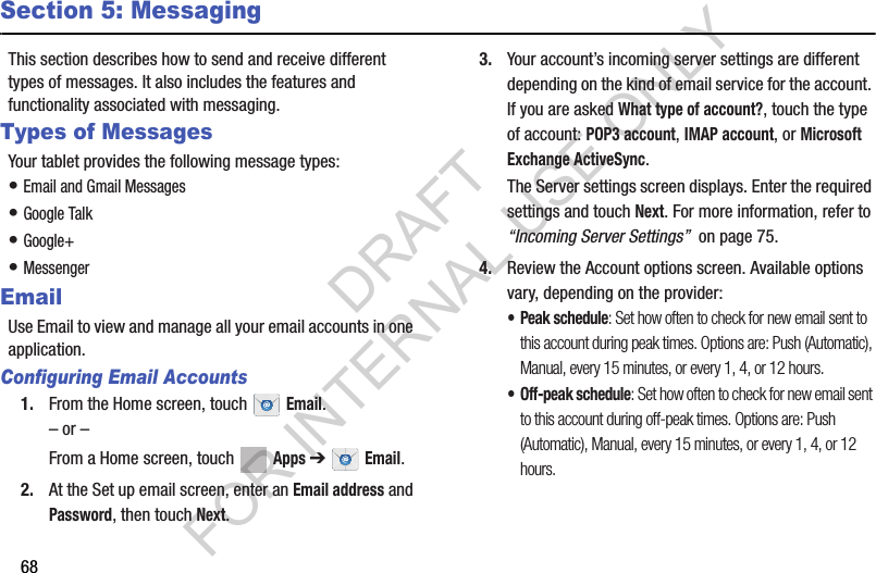 68Section 5: MessagingThis section describes how to send and receive different types of messages. It also includes the features and functionality associated with messaging.Types of MessagesYour tablet provides the following message types:• Email and Gmail Messages• Google Talk• Google+• MessengerEmailUse Email to view and manage all your email accounts in one application.Configuring Email Accounts1. From the Home screen, touch  Email.– or –From a Home screen, touch  Apps ➔  Email.2. At the Set up email screen, enter an Email address and Password, then touch Next.3. Your account’s incoming server settings are different depending on the kind of email service for the account. If you are asked What type of account?, touch the type of account: POP3 account, IMAP account, or Microsoft Exchange ActiveSync.The Server settings screen displays. Enter the required settings and touch Next. For more information, refer to “Incoming Server Settings”  on page 75.4. Review the Account options screen. Available options vary, depending on the provider:• Peak schedule: Set how often to check for new email sent to this account during peak times. Options are: Push (Automatic), Manual, every 15 minutes, or every 1, 4, or 12 hours.• Off-peak schedule: Set how often to check for new email sent to this account during off-peak times. Options are: Push (Automatic), Manual, every 15 minutes, or every 1, 4, or 12 hours.DRAFT FOR INTERNAL USE ONLY