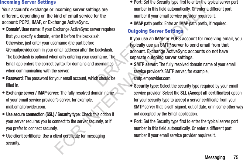 Messaging       75Incoming Server SettingsYour account’s exchange or incoming server settings are different, depending on the kind of email service for the account: POP3, IMAP, or Exchange ActiveSync.• Domain\ User name: If your Exchange ActiveSync server requires that you specify a domain, enter it before the backslash. Otherwise, just enter your username (the part before @emailprovider.com in your email address) after the backslash. The backslash is optional when only entering your username. The Email app enters the correct syntax for domains and usernames when communicating with the server.• Password: The password for your email account, which should be filled in.• Exchange server / IMAP server: The fully resolved domain name of your email service provider’s server, for example, mail.emailprovider.com.• Use secure connection (SSL) / Security type: Check this option if your server requires you to connect to the server securely, or if you prefer to connect securely.• Use client certificate: Use a client certificate for messaging security.• Port: Set the Security type first to enter the typical server port number in this field automatically. Or enter a different port number if your email service provider requires it.• IMAP path prefix: Enter an IMAP path prefix, if required.Outgoing Server SettingsIf you use an IMAP or POP3 account for receiving email, you typically use an SMTP server to send email from that account. Exchange ActiveSync accounts do not have separate outgoing server settings.• SMTP server: The fully resolved domain name of your email service provider’s SMTP server, for example, smtp.emprovider.com.• Security type: Select the security type required by your email service provider. Select the SLL (Accept all certificates) option for your security type to accept a server certificate from your SMTP server that is self-signed, out of date, or in some other way not accepted by the Email application.• Port: Set the Security type first to enter the typical server port number in this field automatically. Or enter a different port number if your email service provider requires it.DRAFT FOR INTERNAL USE ONLY