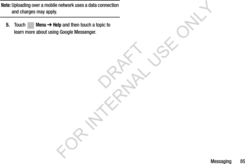 Messaging       85Note: Uploading over a mobile network uses a data connection and charges may apply.5. Touch  Menu ➔ Help and then touch a topic to learn more about using Google Messenger.DRAFT FOR INTERNAL USE ONLY