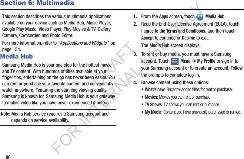 86Section 6: MultimediaThis section describes the various multimedia applications available on your device such as Media Hub, Music Player, Google Play Music, Video Player, Play Movies &amp; TV, Gallery, Camera, Camcorder, and Photo Editor.For more information, refer to “Applications and Widgets”  on page 134.Media HubSamsung Media Hub is your one stop for the hottest movie and TV content. With hundreds of titles available at your finger tips, entertaining on the go has never been easier. You can rent or purchase your favorite content and conveniently watch anywhere. Featuring the stunning viewing quality Samsung is known for, Samsung Media Hub is your gateway to mobile video like you have never experienced it before.Note: Media Hub service requires a Samsung account and depends on service availability.1. From the Apps screen, touch Media Hub.2. Read the End-User License Agreement (EULA), touch I agree to the Terms and Conditions, and then touch Accept to continue or Decline to exit.The Media Hub screen displays.3. To rent or buy media, you must have a Samsung account. Touch   Menu ➔ My Profile to sign in to your Samsung account or to create an account. Follow the prompts to complete log-in.4. Browse content using these options:•What’s new: Recently-added titles for rent or purchase.•Movies: Movies you can rent or purchase.• TV Shows: TV shows you can rent or purchase.•My Media: Content you have previously purchased or rented.DRAFT FOR INTERNAL USE ONLY