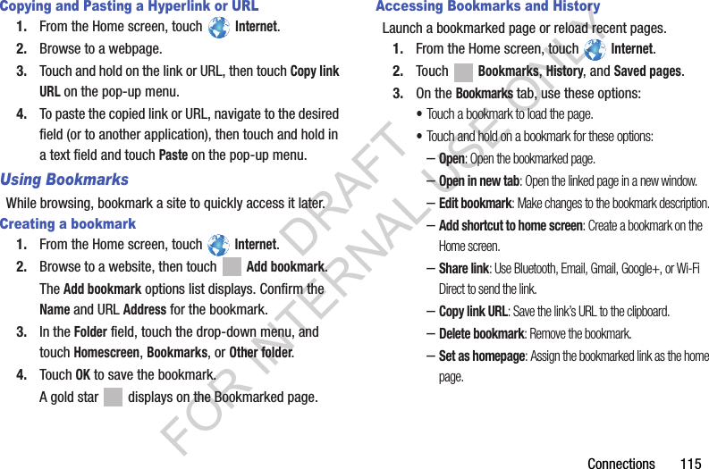 Connections 115Copying and Pasting a Hyperlink or URL1. From the Home screen, touch Internet.2. Browse to a webpage.3. Touch and hold on the link or URL, then touch Copy link URL on the pop-up menu.4. To paste the copied link or URL, navigate to the desired field (or to another application), then touch and hold in a text field and touch Paste on the pop-up menu.Using BookmarksWhile browsing, bookmark a site to quickly access it later.Creating a bookmark1. From the Home screen, touch Internet.2. Browse to a website, then touch Add bookmark.The Add bookmark options list displays. Confirm the Name and URL Address for the bookmark.3. In the Folder field, touch the drop-down menu, and touch Homescreen, Bookmarks, or Other folder.4. Touch OK to save the bookmark.A gold star displays on the Bookmarked page.Accessing Bookmarks and HistoryLaunch a bookmarked page or reload recent pages.1. From the Home screen, touch Internet.2. Touch Bookmarks, History, and Saved pages.3. On the Bookmarks tab, use these options:•Touch a bookmark to load the page.•Touch and hold on a bookmark for these options:–Open: Open the bookmarked page.–Open in new tab: Open the linked page in a new window.–Edit bookmark: Make changes to the bookmark description.–Add shortcut to home screen: Create a bookmark on the Home screen.–Share link: Use Bluetooth, Email, Gmail, Google+, or Wi-Fi Direct to send the link.–Copy link URL: Save the link’s URL to the clipboard.–Delete bookmark: Remove the bookmark.–Set as homepage: Assign the bookmarked link as the home page.DRAFT FOR INTERNAL USE ONLY