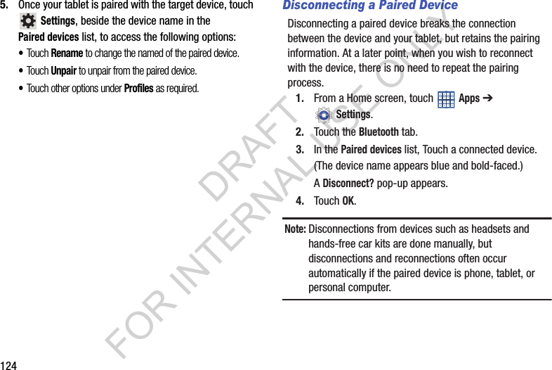 1245. Once your tablet is paired with the target device, touch Settings, beside the device name in the Paired devices list, to access the following options: •Touch Rename to change the named of the paired device.•Touch Unpair to unpair from the paired device. •Touch other options under Profiles as required. Disconnecting a Paired DeviceDisconnecting a paired device breaks the connection between the device and your tablet, but retains the pairing information. At a later point, when you wish to reconnect with the device, there is no need to repeat the pairing process. 1. From a Home screen, touch Apps ➔ Settings. 2. Touch the Bluetooth tab. 3. In the Paired devices list, Touch a connected device. (The device name appears blue and bold-faced.) A Disconnect? pop-up appears. 4. Touch OK.Note:Disconnections from devices such as headsets and hands-free car kits are done manually, but disconnections and reconnections often occur automatically if the paired device is phone, tablet, or personal computer. DRAFT FOR INTERNAL USE ONLY