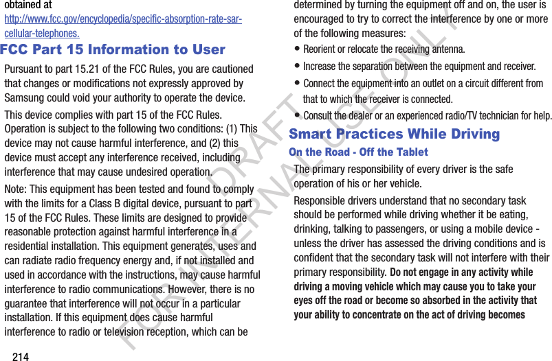 214obtained at http://www.fcc.gov/encyclopedia/specific-absorption-rate-sar-cellular-telephones.FCC Part 15 Information to UserPursuant to part 15.21 of the FCC Rules, you are cautioned that changes or modifications not expressly approved by Samsung could void your authority to operate the device.This device complies with part 15 of the FCC Rules. Operation is subject to the following two conditions: (1) This device may not cause harmful interference, and (2) this device must accept any interference received, including interference that may cause undesired operation.Note: This equipment has been tested and found to comply with the limits for a Class B digital device, pursuant to part 15 of the FCC Rules. These limits are designed to provide reasonable protection against harmful interference in a residential installation. This equipment generates, uses and can radiate radio frequency energy and, if not installed and used in accordance with the instructions, may cause harmful interference to radio communications. However, there is no guarantee that interference will not occur in a particular installation. If this equipment does cause harmful interference to radio or television reception, which can be determined by turning the equipment off and on, the user is encouraged to try to correct the interference by one or more of the following measures:• Reorient or relocate the receiving antenna.• Increase the separation between the equipment and receiver.• Connect the equipment into an outlet on a circuit different from that to which the receiver is connected.• Consult the dealer or an experienced radio/TV technician for help.Smart Practices While DrivingOn the Road - Off the TabletThe primary responsibility of every driver is the safe operation of his or her vehicle.Responsible drivers understand that no secondary task should be performed while driving whether it be eating, drinking, talking to passengers, or using a mobile device - unless the driver has assessed the driving conditions and is confident that the secondary task will not interfere with their primary responsibility. Do not engage in any activity while driving a moving vehicle which may cause you to take your eyes off the road or become so absorbed in the activity that your ability to concentrate on the act of driving becomes DRAFT FOR INTERNAL USE ONLY