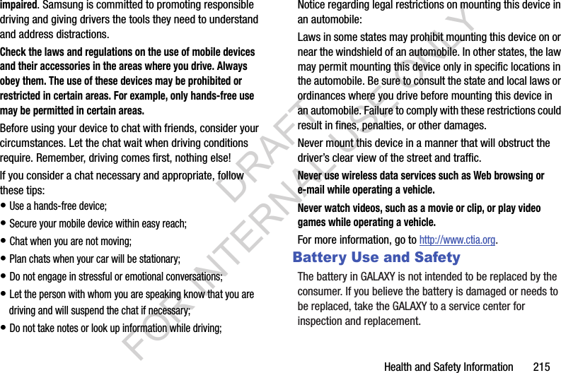 Health and Safety Information 215impaired. Samsung is committed to promoting responsible driving and giving drivers the tools they need to understand and address distractions.Check the laws and regulations on the use of mobile devices and their accessories in the areas where you drive. Always obey them. The use of these devices may be prohibited or restricted in certain areas. For example, only hands-free use may be permitted in certain areas.Before using your device to chat with friends, consider your circumstances. Let the chat wait when driving conditions require. Remember, driving comes first, nothing else!If you consider a chat necessary and appropriate, follow these tips:• Use a hands-free device;• Secure your mobile device within easy reach;• Chat when you are not moving;• Plan chats when your car will be stationary;• Do not engage in stressful or emotional conversations;• Let the person with whom you are speaking know that you are driving and will suspend the chat if necessary;• Do not take notes or look up information while driving;Notice regarding legal restrictions on mounting this device in an automobile:Laws in some states may prohibit mounting this device on or near the windshield of an automobile. In other states, the law may permit mounting this device only in specific locations in the automobile. Be sure to consult the state and local laws or ordinances where you drive before mounting this device in an automobile. Failure to comply with these restrictions could result in fines, penalties, or other damages.Never mount this device in a manner that will obstruct the driver’s clear view of the street and traffic.Never use wireless data services such as Web browsing or e-mail while operating a vehicle.Never watch videos, such as a movie or clip, or play video games while operating a vehicle.For more information, go to http://www.ctia.org.Battery Use and SafetyThe battery in GALAXY is not intended to be replaced by the consumer. If you believe the battery is damaged or needs to be replaced, take the GALAXY to a service center for inspection and replacement.DRAFT FOR INTERNAL USE ONLY