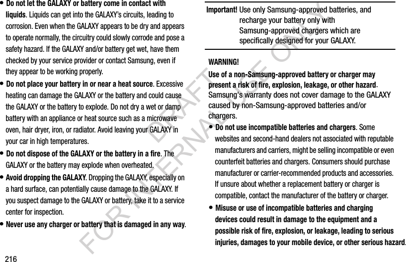 216• Do not let the GALAXY or battery come in contact with liquids. Liquids can get into the GALAXY’s circuits, leading to corrosion. Even when the GALAXY appears to be dry and appears to operate normally, the circuitry could slowly corrode and pose a safety hazard. If the GALAXY and/or battery get wet, have them checked by your service provider or contact Samsung, even if they appear to be working properly.• Do not place your battery in or near a heat source. Excessive heating can damage the GALAXY or the battery and could cause the GALAXY or the battery to explode. Do not dry a wet or damp battery with an appliance or heat source such as a microwave oven, hair dryer, iron, or radiator. Avoid leaving your GALAXY in your car in high temperatures.• Do not dispose of the GALAXY or the battery in a fire. The GALAXY or the battery may explode when overheated.• Avoid dropping the GALAXY. Dropping the GALAXY, especially on a hard surface, can potentially cause damage to the GALAXY. If you suspect damage to the GALAXY or battery, take it to a service center for inspection.• Never use any charger or battery that is damaged in any way.Important! Use only Samsung-approved batteries, and recharge your battery only with Samsung-approved chargers which are specifically designed for your GALAXY.WARNING!Use of a non-Samsung-approved battery or charger may present a risk of fire, explosion, leakage, or other hazard. Samsung's warranty does not cover damage to the GALAXY caused by non-Samsung-approved batteries and/or chargers.• Do not use incompatible batteries and chargers. Some websites and second-hand dealers not associated with reputable manufacturers and carriers, might be selling incompatible or even counterfeit batteries and chargers. Consumers should purchase manufacturer or carrier-recommended products and accessories. If unsure about whether a replacement battery or charger is compatible, contact the manufacturer of the battery or charger.• Misuse or use of incompatible batteries and charging devices could result in damage to the equipment and a possible risk of fire, explosion, or leakage, leading to serious injuries, damages to your mobile device, or other serious hazard.DRAFT FOR INTERNAL USE ONLY
