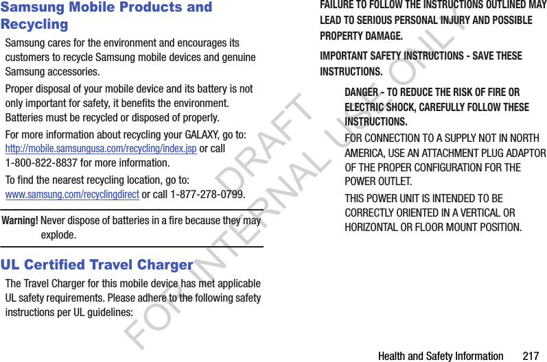Health and Safety Information 217Samsung Mobile Products and RecyclingSamsung cares for the environment and encourages its customers to recycle Samsung mobile devices and genuine Samsung accessories.Proper disposal of your mobile device and its battery is not only important for safety, it benefits the environment. Batteries must be recycled or disposed of properly.For more information about recycling your GALAXY, go to: http://mobile.samsungusa.com/recycling/index.jsp or call1-800-822-8837 for more information.To find the nearest recycling location, go to:www.samsung.com/recyclingdirect or call 1-877-278-0799.Warning! Never dispose of batteries in a fire because they may explode.UL Certified Travel ChargerThe Travel Charger for this mobile device has met applicable UL safety requirements. Please adhere to the following safety instructions per UL guidelines:FAILURE TO FOLLOW THE INSTRUCTIONS OUTLINED MAY LEAD TO SERIOUS PERSONAL INJURY AND POSSIBLE PROPERTY DAMAGE.IMPORTANT SAFETY INSTRUCTIONS - SAVE THESE INSTRUCTIONS.DANGER - TO REDUCE THE RISK OF FIRE OR ELECTRIC SHOCK, CAREFULLY FOLLOW THESE INSTRUCTIONS.FOR CONNECTION TO A SUPPLY NOT IN NORTH AMERICA, USE AN ATTACHMENT PLUG ADAPTOR OF THE PROPER CONFIGURATION FOR THE POWER OUTLET.THIS POWER UNIT IS INTENDED TO BE CORRECTLY ORIENTED IN A VERTICAL OR HORIZONTAL OR FLOOR MOUNT POSITION.DRAFT FOR INTERNAL USE ONLY