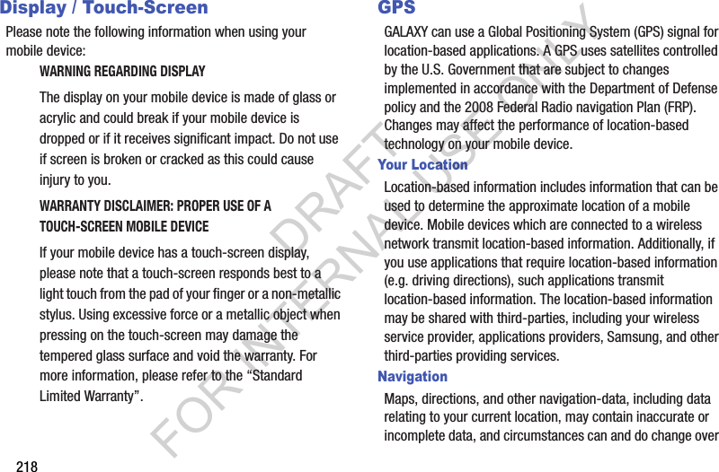 218Display / Touch-ScreenPlease note the following information when using your mobile device:WARNING REGARDING DISPLAYThe display on your mobile device is made of glass or acrylic and could break if your mobile device is dropped or if it receives significant impact. Do not use if screen is broken or cracked as this could cause injury to you.WARRANTY DISCLAIMER: PROPER USE OF A TOUCH-SCREEN MOBILE DEVICEIf your mobile device has a touch-screen display, please note that a touch-screen responds best to a light touch from the pad of your finger or a non-metallic stylus. Using excessive force or a metallic object when pressing on the touch-screen may damage the tempered glass surface and void the warranty. For more information, please refer to the “Standard Limited Warranty”.GPSGALAXY can use a Global Positioning System (GPS) signal for location-based applications. A GPS uses satellites controlled by the U.S. Government that are subject to changes implemented in accordance with the Department of Defense policy and the 2008 Federal Radio navigation Plan (FRP). Changes may affect the performance of location-based technology on your mobile device.Your LocationLocation-based information includes information that can be used to determine the approximate location of a mobile device. Mobile devices which are connected to a wireless network transmit location-based information. Additionally, if you use applications that require location-based information (e.g. driving directions), such applications transmit location-based information. The location-based information may be shared with third-parties, including your wireless service provider, applications providers, Samsung, and other third-parties providing services.NavigationMaps, directions, and other navigation-data, including data relating to your current location, may contain inaccurate or incomplete data, and circumstances can and do change over DRAFT FOR INTERNAL USE ONLY