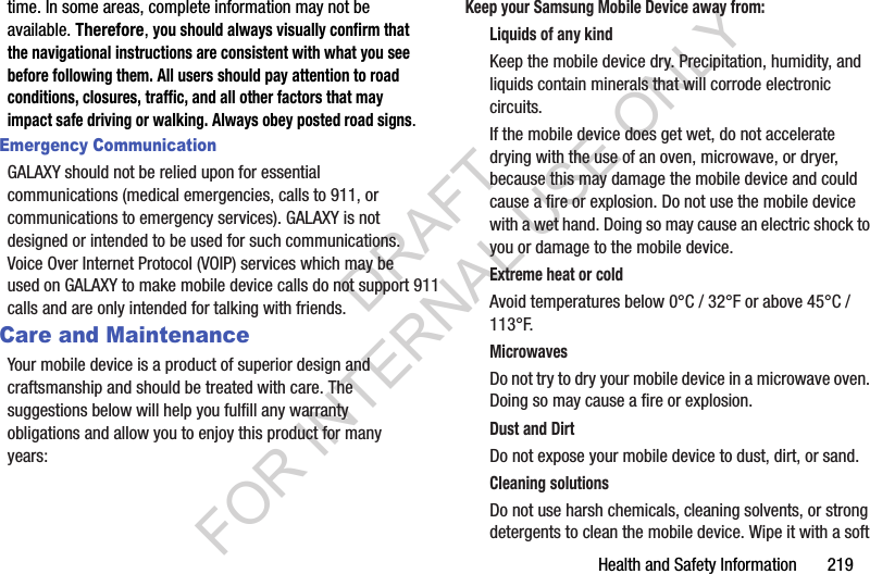 Health and Safety Information 219time. In some areas, complete information may not be available. Therefore, you should always visually confirm that the navigational instructions are consistent with what you see before following them. All users should pay attention to road conditions, closures, traffic, and all other factors that may impact safe driving or walking. Always obey posted road signs.Emergency CommunicationGALAXY should not be relied upon for essential communications (medical emergencies, calls to 911, or communications to emergency services). GALAXY is not designed or intended to be used for such communications. Voice Over Internet Protocol (VOIP) services which may be used on GALAXY to make mobile device calls do not support 911 calls and are only intended for talking with friends.Care and MaintenanceYour mobile device is a product of superior design and craftsmanship and should be treated with care. The suggestions below will help you fulfill any warranty obligations and allow you to enjoy this product for many years:Keep your Samsung Mobile Device away from:Liquids of any kindKeep the mobile device dry. Precipitation, humidity, and liquids contain minerals that will corrode electronic circuits. If the mobile device does get wet, do not accelerate drying with the use of an oven, microwave, or dryer, because this may damage the mobile device and could cause a fire or explosion. Do not use the mobile device with a wet hand. Doing so may cause an electric shock to you or damage to the mobile device.Extreme heat or coldAvoid temperatures below 0°C / 32°F or above 45°C / 113°F.MicrowavesDo not try to dry your mobile device in a microwave oven. Doing so may cause a fire or explosion.Dust and DirtDo not expose your mobile device to dust, dirt, or sand.Cleaning solutionsDo not use harsh chemicals, cleaning solvents, or strong detergents to clean the mobile device. Wipe it with a soft DRAFT FOR INTERNAL USE ONLY
