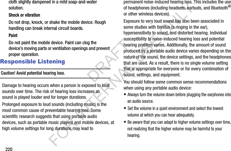 220cloth slightly dampened in a mild soap-and-water solution.Shock or vibrationDo not drop, knock, or shake the mobile device. Rough handling can break internal circuit boards.PaintDo not paint the mobile device. Paint can clog the device’s moving parts or ventilation openings and prevent proper operation.Responsible ListeningCaution! Avoid potential hearing loss.Damage to hearing occurs when a person is exposed to loud sounds over time. The risk of hearing loss increases as sound is played louder and for longer durations. Prolonged exposure to loud sounds (including music) is the most common cause of preventable hearing loss. Some scientific research suggests that using portable audio devices, such as portable music players and mobile devices, at high volume settings for long durations may lead to permanent noise-induced hearing loss. This includes the use of headphones (including headsets, earbuds, and Bluetooth® or other wireless devices). Exposure to very loud sound has also been associated in some studies with tinnitus (a ringing in the ear), hypersensitivity to sound, and distorted hearing. Individual susceptibility to noise-induced hearing loss and potential hearing problem varies. Additionally, the amount of sound produced by a portable audio device varies depending on the nature of the sound, the device settings, and the headphones that are used. As a result, there is no single volume setting that is appropriate for everyone or for every combination of sound, settings, and equipment.You should follow some common sense recommendations when using any portable audio device:• Always turn the volume down before plugging the earphones into an audio source.• Set the volume in a quiet environment and select the lowest volume at which you can hear adequately.• Be aware that you can adapt to higher volume settings over time, not realizing that the higher volume may be harmful to your hearing.DRAFT FOR INTERNAL USE ONLY