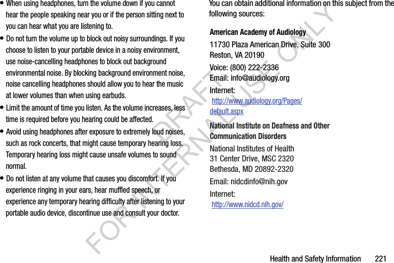 Health and Safety Information 221• When using headphones, turn the volume down if you cannot hear the people speaking near you or if the person sitting next to you can hear what you are listening to. • Do not turn the volume up to block out noisy surroundings. If you choose to listen to your portable device in a noisy environment, use noise-cancelling headphones to block out background environmental noise. By blocking background environment noise, noise cancelling headphones should allow you to hear the music at lower volumes than when using earbuds.• Limit the amount of time you listen. As the volume increases, less time is required before you hearing could be affected.• Avoid using headphones after exposure to extremely loud noises, such as rock concerts, that might cause temporary hearing loss. Temporary hearing loss might cause unsafe volumes to sound normal.• Do not listen at any volume that causes you discomfort. If you experience ringing in your ears, hear muffled speech, or experience any temporary hearing difficulty after listening to your portable audio device, discontinue use and consult your doctor.You can obtain additional information on this subject from the following sources:American Academy of Audiology11730 Plaza American Drive, Suite 300Reston, VA 20190Voice: (800) 222-2336Email: info@audiology.orgInternet: http://www.audiology.org/Pages/default.aspxNational Institute on Deafness and Other Communication DisordersNational Institutes of Health31 Center Drive, MSC 2320Bethesda, MD 20892-2320Email: nidcdinfo@nih.govInternet: http://www.nidcd.nih.gov/DRAFT FOR INTERNAL USE ONLY
